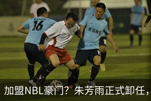 加盟NBL豪门？朱芳雨正式卸任，新去向曝光，接任人选已确定