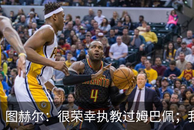 图赫尔：很荣幸执教过姆巴佩；我不认为我失去了球迷的信任