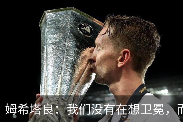 姆希塔良：我们没有在想卫冕，而要证明我们上赛季配得上冠军