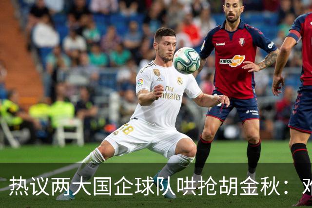 热议两大国企球队哄抢胡金秋：难以一人一城球迷猜测“价高者得”