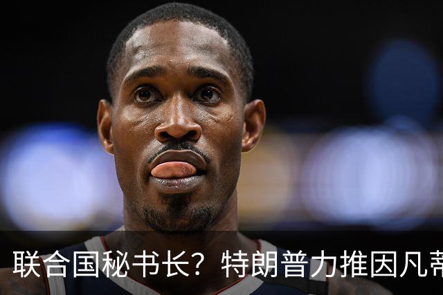 联合国秘书长？特朗普力推因凡蒂诺无用 中俄法英有一票否决权
